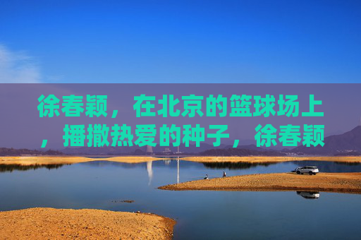徐春颖，在北京的篮球场上，播撒热爱的种子，徐春颖，北京篮球场上的热爱播种者