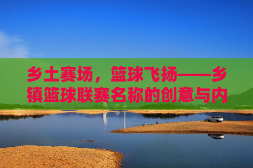 乡土赛场,篮球飞扬——乡镇篮球联赛名称的创意与内涵,乡土篮球联赛,名称创意与乡土意蕴