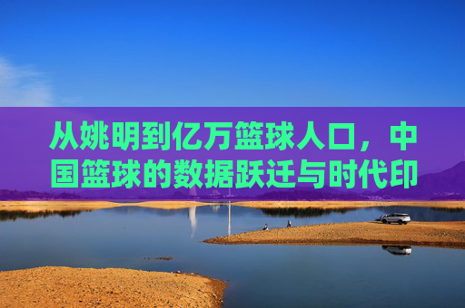从姚明到亿万篮球人口，中国篮球的数据跃迁与时代印记，中国篮球的数据跃迁，从姚明到亿万人口的时代印记