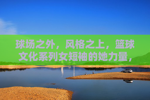 球场之外,风格之上,篮球文化系列女短袖的她力量,球场之外,风格之上,篮球文化里的她力量