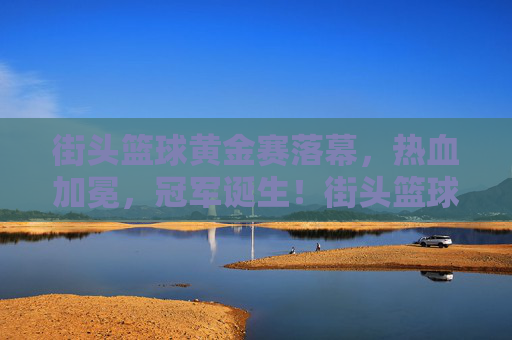 街头篮球黄金赛落幕，热血加冕，冠军诞生！街头篮球黄金赛落幕热血加冕冠军诞生