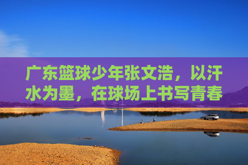广东篮球少年张文浩,以汗水为墨,在球场上书写青春答卷