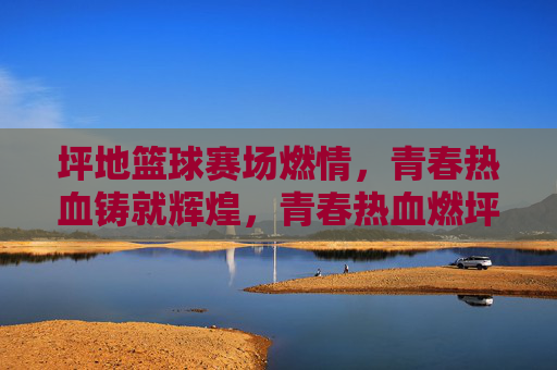 坪地篮球赛场燃情,青春热血铸就辉煌,青春热血燃坪地,篮球赛场铸辉煌