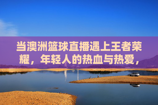 当澳洲篮球直播遇上王者荣耀，年轻人的热血与热爱，从不设限，澳洲篮球直播遇上王者荣耀，年轻人的热血热爱，从不设限