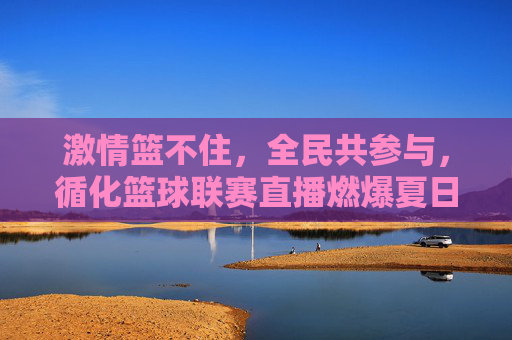 激情篮不住,全民共参与,循化篮球联赛直播燃爆夏日,全民共参与,激情篮不住!循化篮球联赛直播燃爆夏日