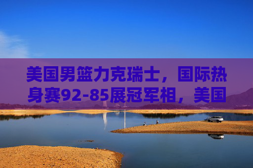 美国男篮力克瑞士，国际热身赛92-85展冠军相，美国男篮92-85力克瑞士 热身赛展冠军相