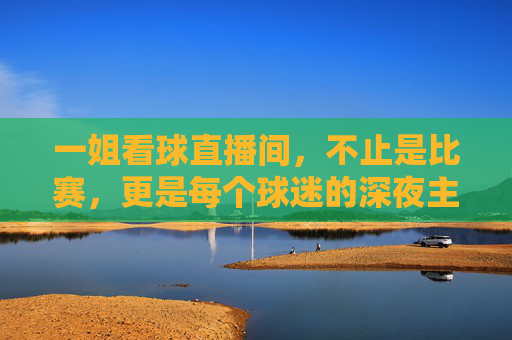 一姐看球直播间,不止是比赛,更是每个球迷的深夜主场,一姐看球直播间,每个球迷的深夜主场
