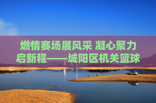 燃情赛场展风采 凝心聚力启新程——城阳区机关篮球比赛圆满落幕