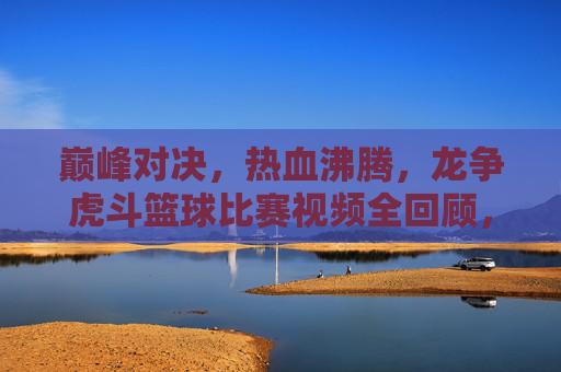 巅峰对决，热血沸腾，龙争虎斗篮球比赛视频全回顾，巅峰对决！热血沸腾篮球比赛全回顾