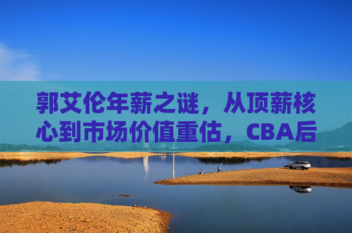 郭艾伦年薪之谜,从顶薪核心到市场价值重估,CBA后卫线的薪资逻辑,郭艾伦年薪之谜,顶薪核心到CBA后卫线价值重估