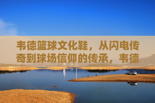 韦德篮球文化鞋,从闪电传奇到球场信仰的传承,韦德篮球文化鞋,从闪电传奇到球场信仰的传承