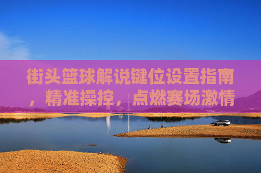 街头篮球解说键位设置指南，精准操控，点燃赛场激情，街头篮球键位设置指南，精准操控，点燃赛场激情