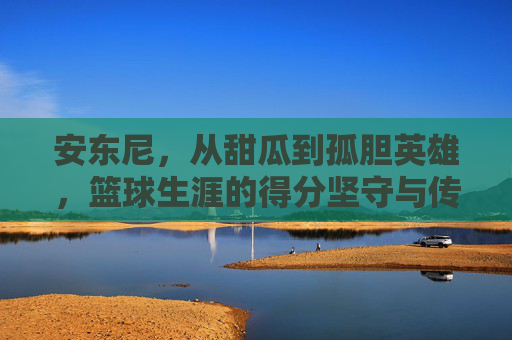 安东尼,从甜瓜到孤胆英雄,篮球生涯的得分坚守与传奇落幕,安东尼,甜瓜到孤胆英雄,得分坚守与传奇落幕