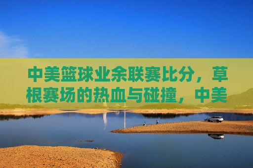 中美篮球业余联赛比分，草根赛场的热血与碰撞，中美业余草根联赛，热血碰撞的赛场比分