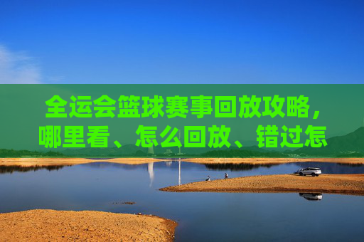 全运会篮球赛事回放攻略,哪里看、怎么回放、错过怎么办?全运会篮球赛事回放全攻略,观看、回放与错过应对