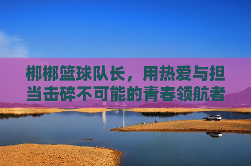 梆梆篮球队长，用热爱与担当击碎不可能的青春领航者，梆梆篮球队长，热爱担当击碎不可能的青春领航者