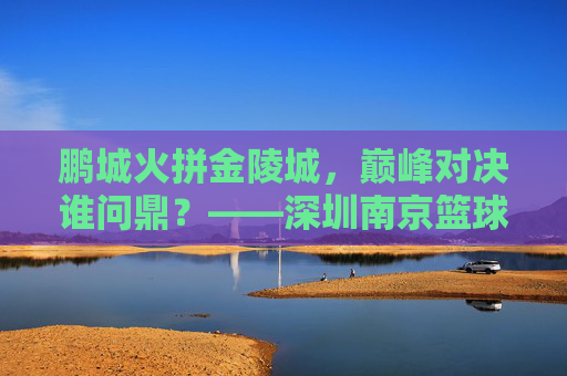 鹏城火拼金陵城，巅峰对决谁问鼎？——深圳南京篮球总决赛热血战记，鹏城金陵巅峰对决，篮球总决赛热血战记