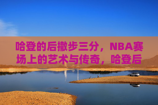 哈登的后撤步三分,NBA赛场上的艺术与传奇,哈登后撤步三分,NBA赛场的艺术与传奇
