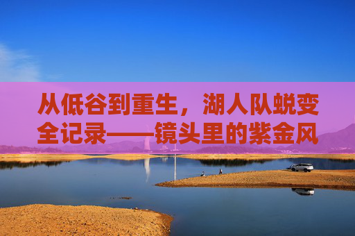 从低谷到重生,湖人队蜕变全记录——镜头里的紫金风云