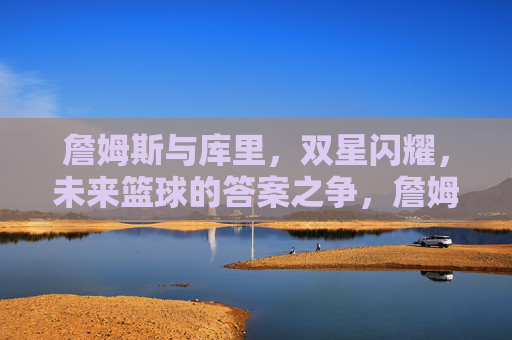 詹姆斯与库里,双星闪耀,未来篮球的答案之争,詹姆斯与库里,双星闪耀,未来篮球的答案之争
