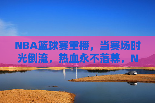 NBA篮球赛重播，当赛场时光倒流，热血永不落幕，NBA重播，时光倒流，热血永燃