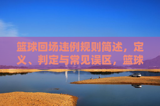 篮球回场违例规则简述,定义、判定与常见误区,篮球回场违例规则,定义、判定与常见误区