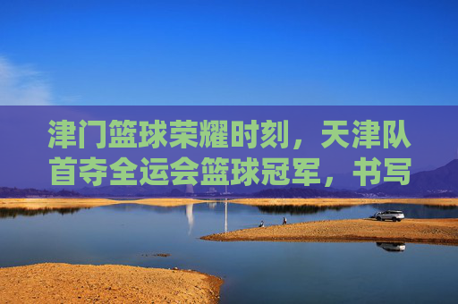 津门篮球荣耀时刻，天津队首夺全运会篮球冠军，书写历史新篇章，津门首夺全运会篮球冠军 书写历史新篇章