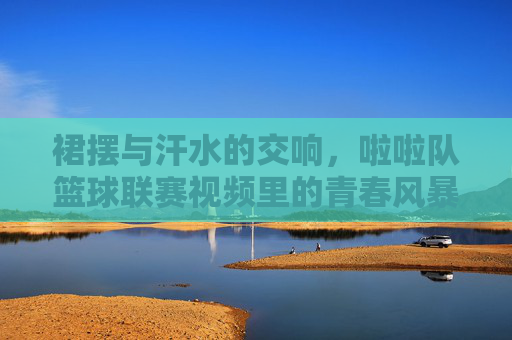 裙摆与汗水的交响，啦啦队篮球联赛视频里的青春风暴，裙摆汗水的青春风暴