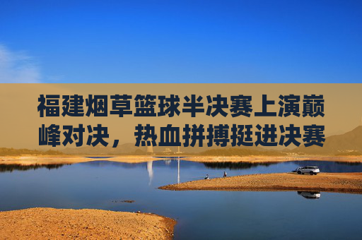 福建烟草篮球半决赛上演巅峰对决，热血拼搏挺进决赛，福建烟草篮球半决赛巅峰对决，热血拼搏挺进决赛