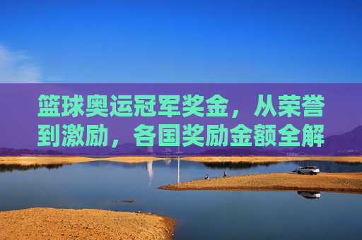 篮球奥运冠军奖金,从荣誉到激励,各国奖励金额全解析,篮球奥运冠军奖金,各国奖励金额全解析