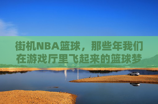 街机NBA篮球，那些年我们在游戏厅里飞起来的篮球梦，街机NBA，游戏厅里飞起的篮球梦