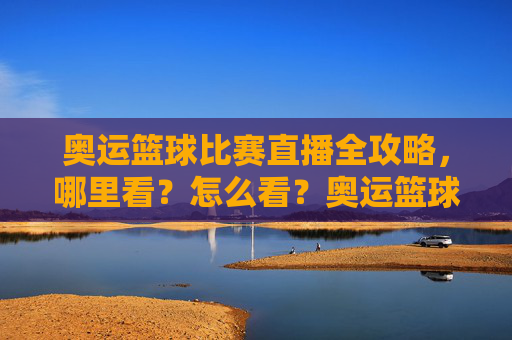 奥运篮球比赛直播全攻略，哪里看？怎么看？奥运篮球比赛直播全攻略，哪里看？怎么看？