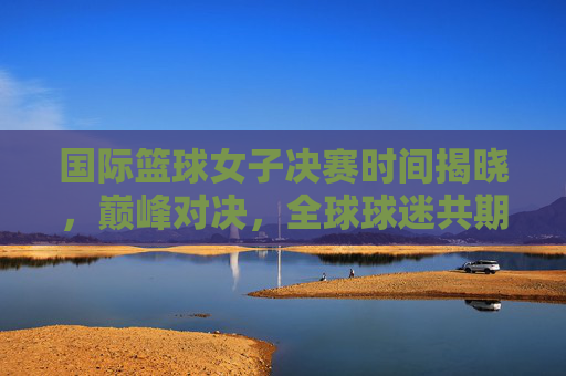 国际篮球女子决赛时间揭晓，巅峰对决，全球球迷共期待，国际篮球女子决赛巅峰对决时间揭晓 全球球迷热盼