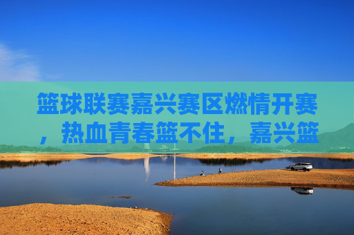 篮球联赛嘉兴赛区燃情开赛，热血青春篮不住，嘉兴篮球联赛燃情开赛，热血青春篮不住