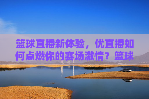 篮球直播新体验,优直播如何点燃你的赛场激情?篮球直播新体验,优直播点燃你的赛场激情