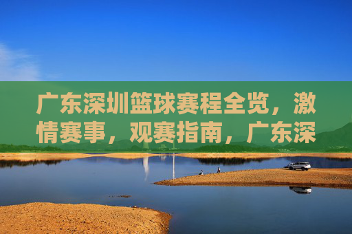 广东深圳篮球赛程全览，激情赛事，观赛指南，广东深圳篮球赛程全览，激情赛事观赛指南