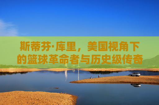 斯蒂芬·库里,美国视角下的篮球革命者与历史级传奇,斯蒂芬·库里,篮球革命者与历史级传奇