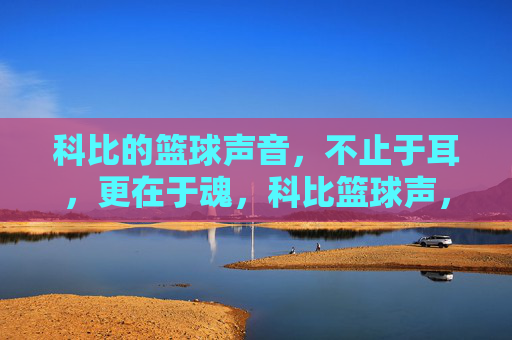 科比的篮球声音，不止于耳，更在于魂，科比篮球声，从耳入魂的永恒回响