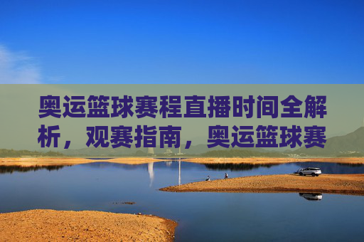 奥运篮球赛程直播时间全解析，观赛指南，奥运篮球赛程直播时间观赛全指南