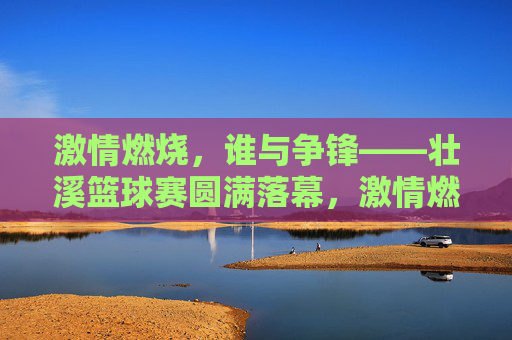 激情燃烧，谁与争锋——壮溪篮球赛圆满落幕，激情燃烧，壮溪篮球赛圆满落幕