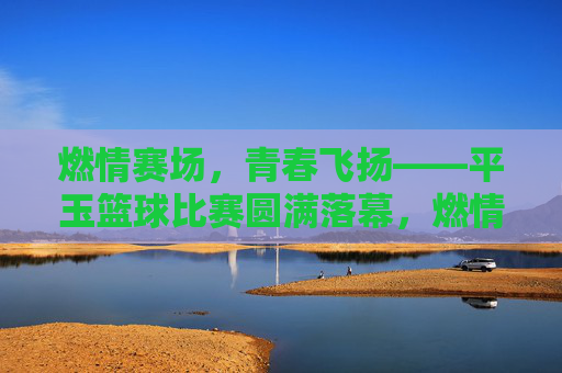 燃情赛场，青春飞扬——平玉篮球比赛圆满落幕，燃情赛场，青春飞扬——平玉篮球赛圆满落幕