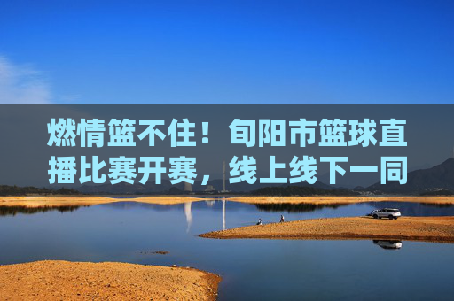 燃情篮不住！旬阳市篮球直播比赛开赛，线上线下一同见证城市热血时刻，燃情篮不住！旬阳篮球直播赛开赛，线上线下共燃城市热血