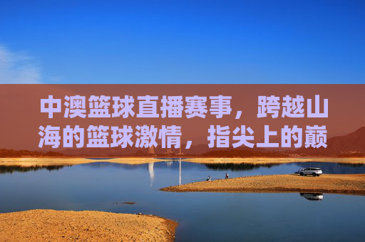 中澳篮球直播赛事，跨越山海的篮球激情，指尖上的巅峰对决，中澳篮球直播，跨越山海的巅峰对决