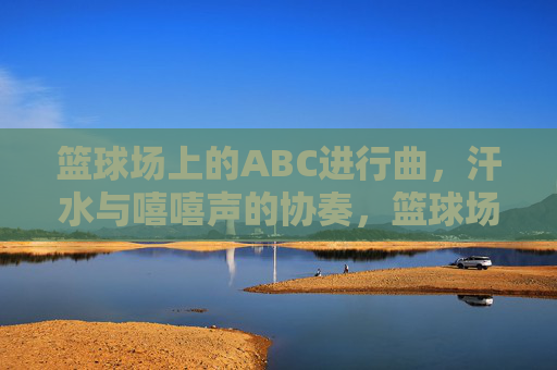 篮球场上的ABC进行曲,汗水与嘻嘻声的协奏,篮球场ABC进行曲,汗水与笑声的协奏