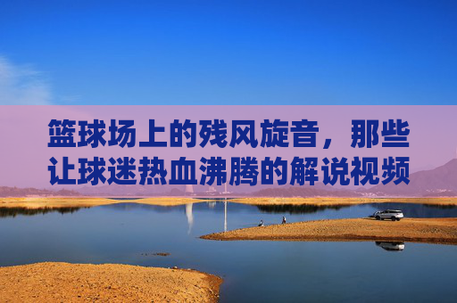 篮球场上的残风旋音,那些让球迷热血沸腾的解说视频,残风旋音!篮球解说的热血沸腾时刻