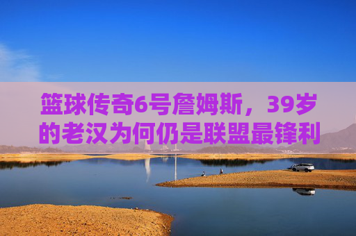 篮球传奇6号詹姆斯，39岁的老汉为何仍是联盟最锋利的矛？39岁詹姆斯，为何仍是联盟最锋利的矛？