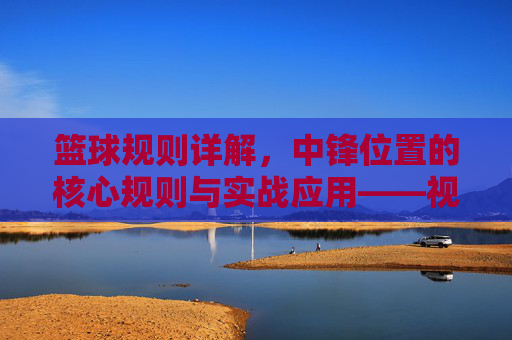 篮球规则详解,中锋位置的核心规则与实战应用——视频指南,篮球规则详解,中锋位置核心规则与实战应用视频指南