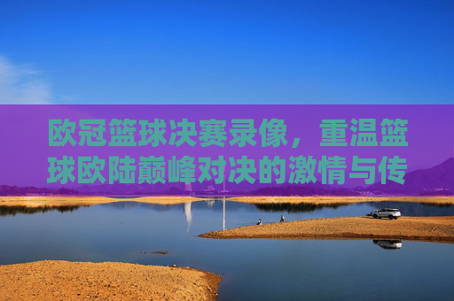 欧冠篮球决赛录像，重温篮球欧陆巅峰对决的激情与传奇，欧冠篮球决赛录像，重温欧陆巅峰对决的激情与传奇
