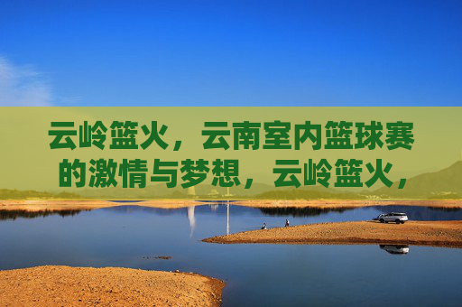 云岭篮火,云南室内篮球赛的激情与梦想,云岭篮火,云南室内篮球赛的激情与梦想