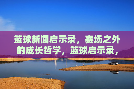 篮球新闻启示录，赛场之外的成长哲学，篮球启示录，赛场之外的成长哲学